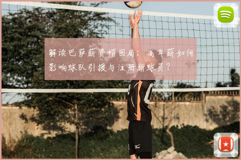 解读巴萨薪资帽困局：高年薪如何影响球队引援与注册新球员？