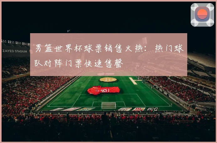 男篮世界杯球票销售火热：热门球队对阵门票快速售罄