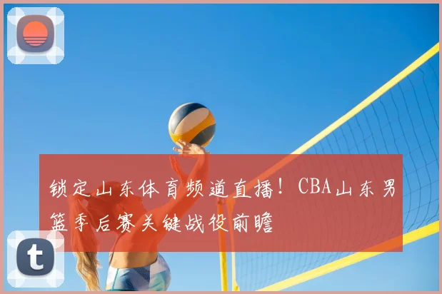 锁定山东体育频道直播！CBA山东男篮季后赛关键战役前瞻
