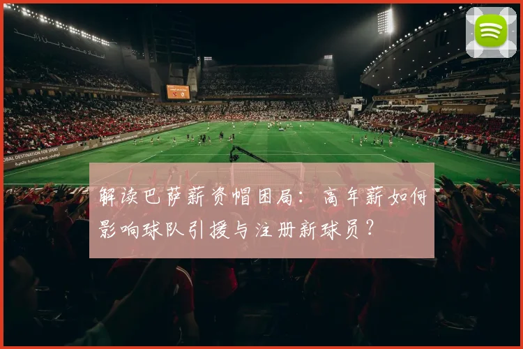解读巴萨薪资帽困局：高年薪如何影响球队引援与注册新球员？