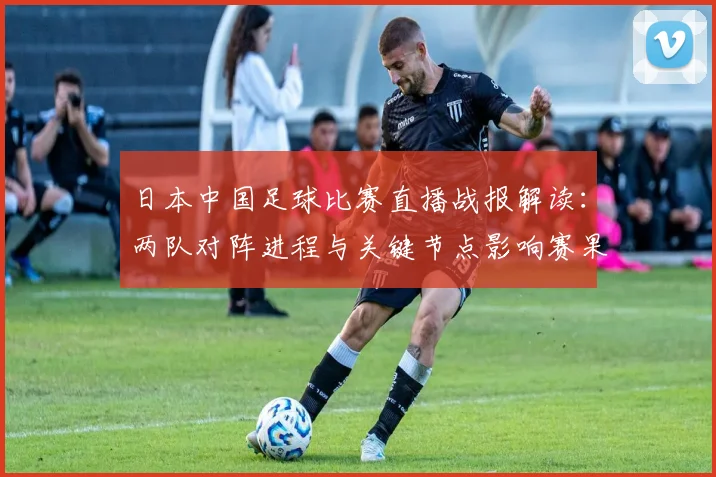 日本中国足球比赛直播战报解读：两队对阵进程与关键节点影响赛果看点