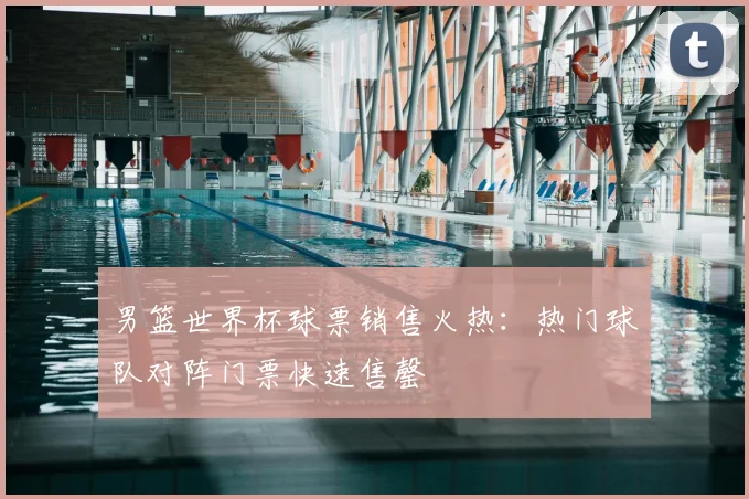 男篮世界杯球票销售火热：热门球队对阵门票快速售罄