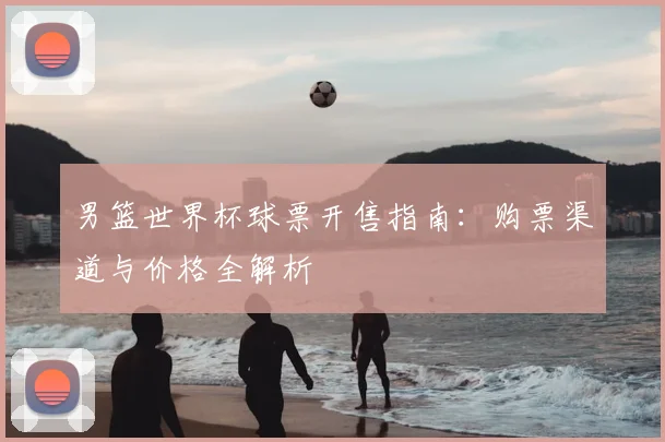 男篮世界杯球票开售指南：购票渠道与价格全解析